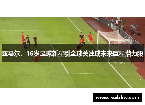 亚马尔：16岁足球新星引全球关注成未来巨星潜力股