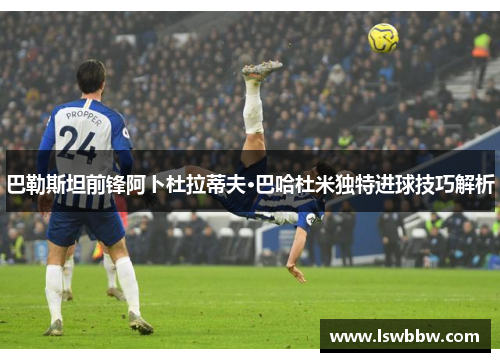 巴勒斯坦前锋阿卜杜拉蒂夫·巴哈杜米独特进球技巧解析