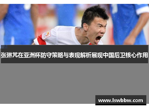 张琳芃在亚洲杯防守策略与表现解析展现中国后卫核心作用