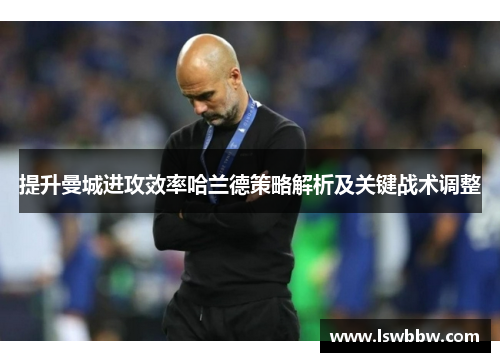 提升曼城进攻效率哈兰德策略解析及关键战术调整
