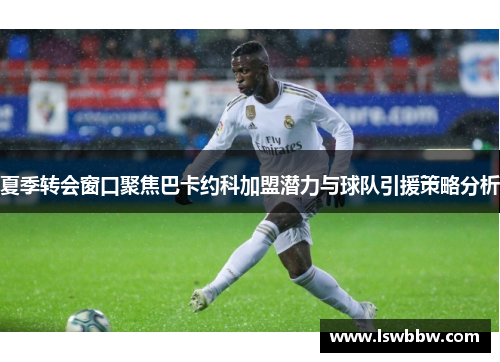 夏季转会窗口聚焦巴卡约科加盟潜力与球队引援策略分析