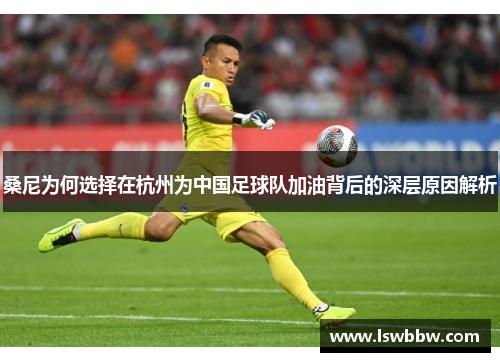 桑尼为何选择在杭州为中国足球队加油背后的深层原因解析