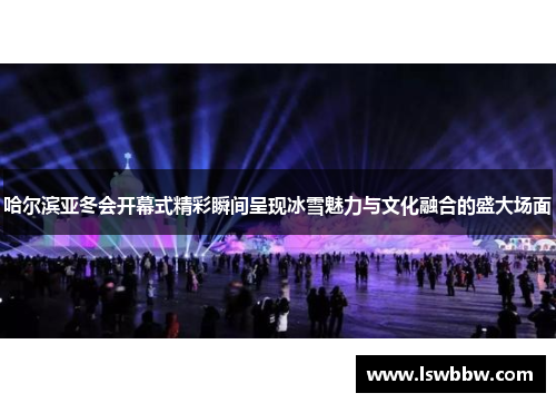 哈尔滨亚冬会开幕式精彩瞬间呈现冰雪魅力与文化融合的盛大场面