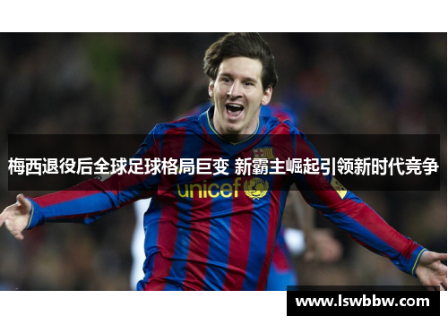 梅西退役后全球足球格局巨变 新霸主崛起引领新时代竞争