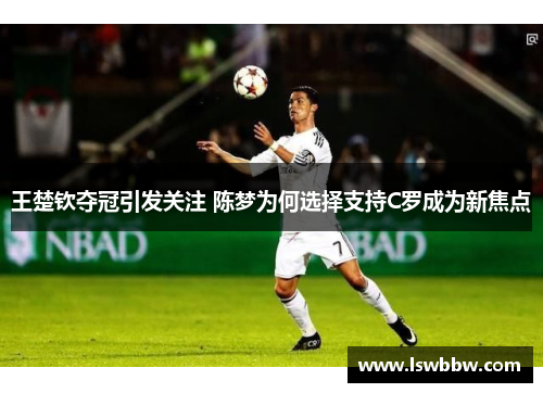 王楚钦夺冠引发关注 陈梦为何选择支持C罗成为新焦点