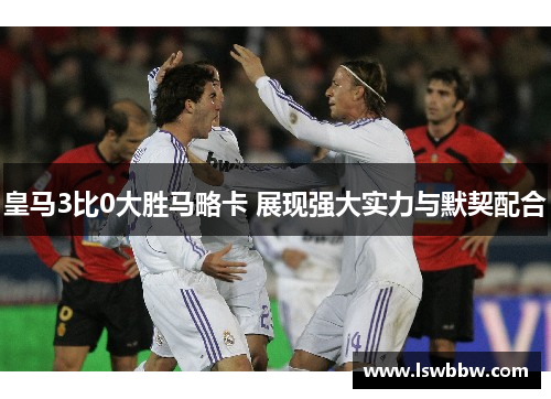 皇马3比0大胜马略卡 展现强大实力与默契配合