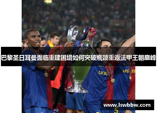 巴黎圣日耳曼面临重建困境如何突破瓶颈重返法甲王朝巅峰 巴黎圣日耳曼面临重建困境如何突破瓶颈重返法甲王朝巅峰