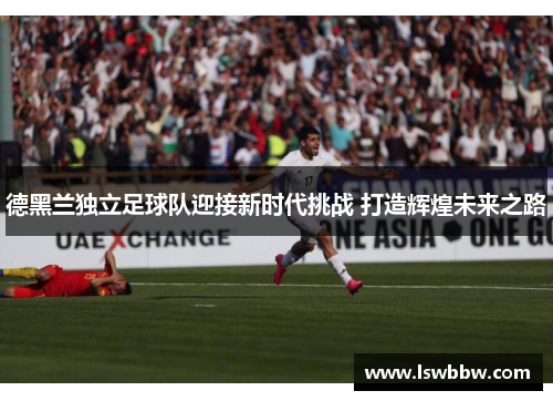 德黑兰独立足球队迎接新时代挑战 打造辉煌未来之路 德黑兰独立足球队迎接新时代挑战 打造辉煌未来之路