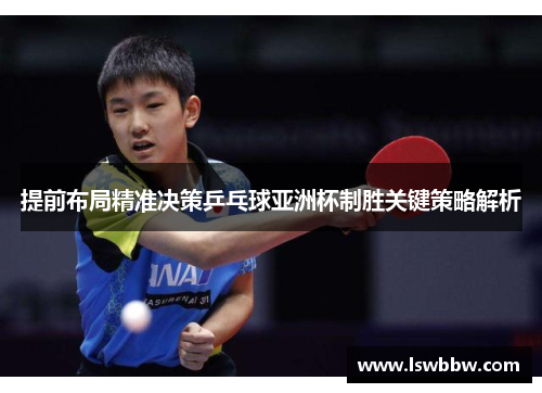 提前布局精准决策乒乓球亚洲杯制胜关键策略解析