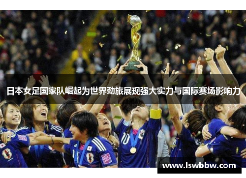 日本女足国家队崛起为世界劲旅展现强大实力与国际赛场影响力