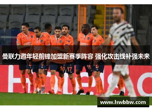 曼联力邀年轻前锋加盟新赛季阵容 强化攻击线补强未来